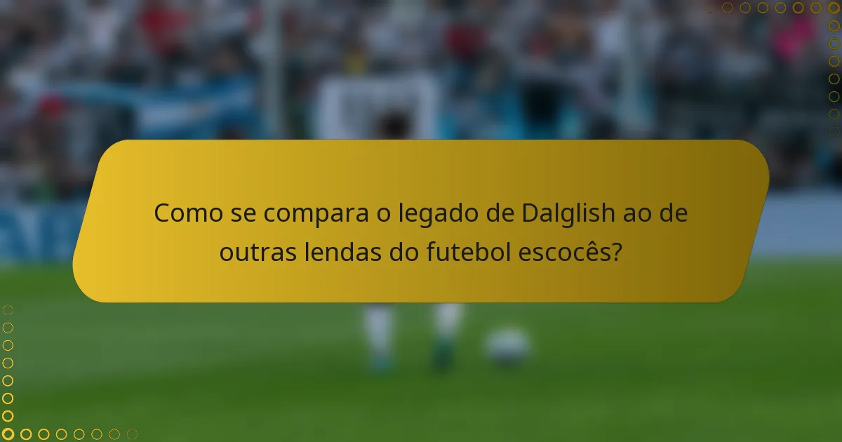 Como se compara o legado de Dalglish ao de outras lendas do futebol escocês?